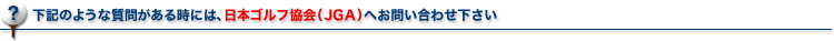 下記のような質問がある時には、日本ゴルフ協会（JGA）へお問い合わせ下さい