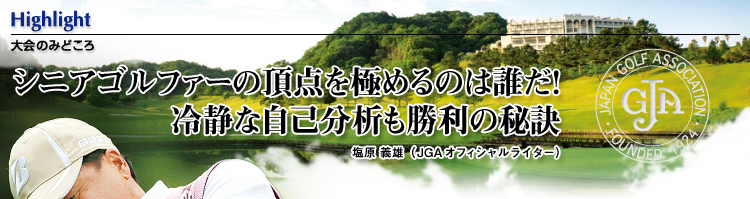 大会のみどころ：シニアゴルファーの頂点を極めるのは誰だ！冷静な自己分析も勝利の秘訣。／塩原 義雄 （JGAオフィシャルライター）