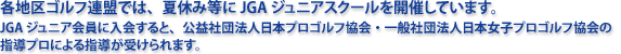 各地区ゴルフ連盟では、夏休み等にJGAジュニアスクールを開催しています。JGAジュニア会員に入会すると、公益社団法人日本プロゴルフ協会・一般社団法人日本女子プロゴルフ協会の指導プロによる指導が受けられます。